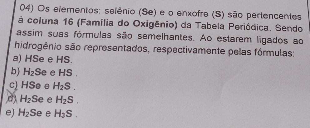 Os elementos: selênio (Se) e o enxofre (S) são pertencentes
à coluna 16 (Família do Oxigênio) da Tabela Periódica. Sendo
assim suas fórmulas são semelhantes. Ao estarem ligados ao
hidrogênio são representados, respectivamente pelas fórmulas:
a) HSe e HS.
b) H_2 Se e HS .
c) HSe e H_2S.
a H_2 Se e H_2S.
e) H_2 Se e H_3S.