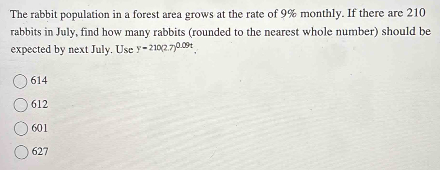 The rabbit population in a forest area grows at the rate of 9% monthly. If there are 210
rabbits in July, find how many rabbits (rounded to the nearest whole number) should be
expected by next July. Use y=210(2.7)^0.09t
614
612
601
627