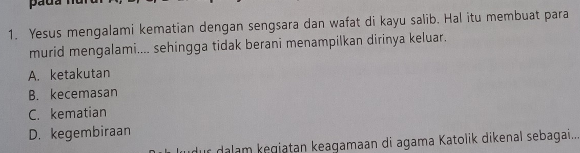 Yesus mengalami kematian dengan sengsara dan wafat di kayu salib. Hal itu membuat para
murid mengalami.... sehingga tidak berani menampilkan dirinya keluar.
A. ketakutan
B. kecemasan
C. kematian
D. kegembiraan
r dalam kegjatan keagamaan di agama Katolik dikenal sebagai...