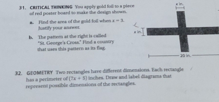 CRITICAL THINKING You apply gold foil to a pie 
of red poster board to make the design shown. 
a. Find the area of the gold foil when x=3. 
Justify your answer. 
b. The pattern at the right is called 
"St. George's Cross." Find a country 
that uses this pattern as its flag. 
32. GEOMETRY Two rectangles have different dimensions. Each rectangle 
has a perimeter of (7x+5) inches. Draw and label diagrams that 
represent possible dimensions of the rectangles.