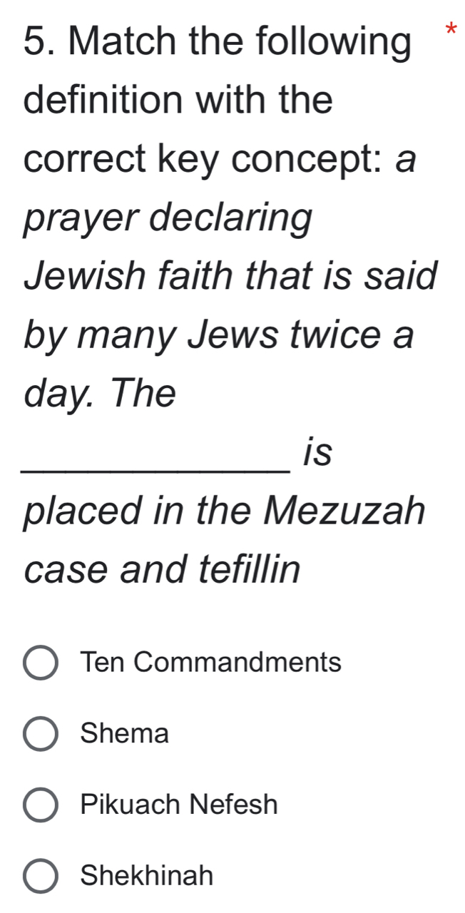 Match the following 
definition with the 
correct key concept: a 
prayer declaring 
Jewish faith that is said 
by many Jews twice a 
day. The 
_is 
placed in the Mezuzah 
case and tefillin 
Ten Commandments 
Shema 
Pikuach Nefesh 
Shekhinah