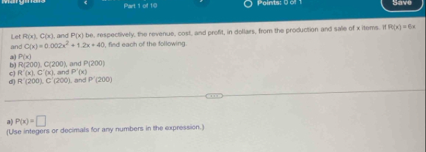 IV 
< Part 1 of 10 Points: 0 of 1 Save 
Let  R(x), C(x) , and P(x) be, respectively, the revenue, cost, and profit, in dollars, from the production and sale of xitems. If R(x)=6x
and C(x)=0.002x^2+1.2x+40 , find each of the following. 
a) P(x)
b) R(200), C(200) ,and P(200)
c) R'(x), C'(x) , and P'(x)
d) R'(200), C'(200) , and P'(200)
a) P(x)=□
(Use integers or decimals for any numbers in the expression.)