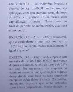 EXERCÍCIO 1 - Um indivíduo investiu a 
quantia de R$ 1.000,00 em determinada 
aplicação, com taxa nominal anual de juros 
de 40% pelo período de 06 meses, com 
capitalização trimestral. Nesse caso, ao 
final do período de capitalização, qual será 
o montante? 
EXERCÍCIO 2 - A taxa efetiva trimestral, 
que é equivalente a uma taxa nominal de
120% ao ano, capitalizados mensalmente é 
igual a quanto? 
EXERCÍCIO 3 - Determinada empresa tem 
uma divida de RS 1.000.000,00 que vence 
daqui a seis meses. A taxa de juros é de 21%
ao ano. No orçamento da empresa, o 
contador reservou uma quantia para os juros 
dessa divida com base na taxa semestral 
composta equivalente à citada. O contrato, 
entretanto, explicita que serão cobrados 
juros à taxa proporcional. Nessa situação, o