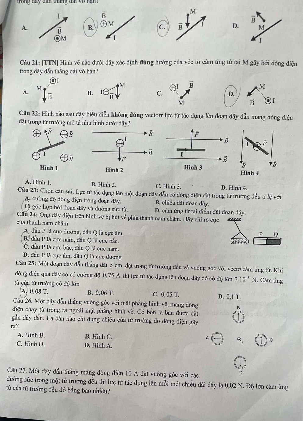 trong đây dân tháng đai vô nạn ?
I
overline B
A. overline B B. ㊉M
C.D
)M
I
Câu 21: [TTN] Hình vẽ nào dưới đây xác định đúng hướng của véc tơ cảm ứng từ tại M gây bởi dòng điện
trong dây dẫn thắng dài vô hạn?
A. I enclosecircle+frac B 3
M
B.
C.
D.
vector B I
Câu 22: Hình nào sau đây biểu diễn không đúng vectorr lực từ tác dụng lên đoạn dây dẫn mang dòng điện
đặt trong từ trường mô tả như hình dưới đây?
I vector F
overline R vector B
Hình 4
A. Hình 1. B. Hình 2. C. Hình 3. D. Hình 4.
Câu 23: Chọn câu sai. Lực từ tác dụng lên một đoạn dây dẫn có dòng điện đặt trong từ trường đều tỉ lệ với
A. cường độ dòng điện trong đoạn dây. B. chiều dài đoạn dây.
C góc hợp bởi đoạn dây và đường sức từ. D. cảm ứng từ tại điểm đặt đoạn dây.
Cầu 24: Ống dây điện trên hình vẽ bị hút về phía thanh nam châm. Hãy chỉ rõ cực
của thanh nam châm
A. đầu P là cực dương, đầu Q là cực âm.
P Q
B. đầu P là cực nam, đầu Q là cực bắc.
C. đầu P là cực bắc, đầu Q là cực nam.
D. đầu P là cực âm, đầu Q là cực dương
Câu 25: Một đoạn dây dẫn thẳng dài 5 cm đặt trong từ trường đều và vuông góc với véctơ cảm ứng từ. Khi
dòng điện qua dây có có cường độ 0,75 A thì lực từ tác dụng lên đoạn dây đó có độ lớn 3.10^(-3)N. Cảm ứng
từ của từ trường có độ lớn
A. 0, 08 T. B. 0, 06 T. C. 0, 05 T. D. 0,1 T.
Câu 26. Một dây dẫn thẳng vuông góc với mặt phẳng hình vẽ, mang dòng
B
điện chạy từ trong ra ngoài mặt phẳng hình vẽ. Có bốn la bàn được đặt
gần dây dẫn. La bàn nào chỉ đúng chiều của từ trường do dòng điện gây
ra?
A. Hình B. B. Hình C. C
A odot _1
C. Hình D. D. Hình A.
Câu 27. Một dây dẫn thẳng mang dòng điện 10 A đặt vuông góc với các
。
đường sức trong một từ trường đều thì lực từ tác dụng lên mỗi mét chiều dài dây là 0,02 N. Độ lớn cảm ứng
từ của từ trường đều đó bằng bao nhiêu?