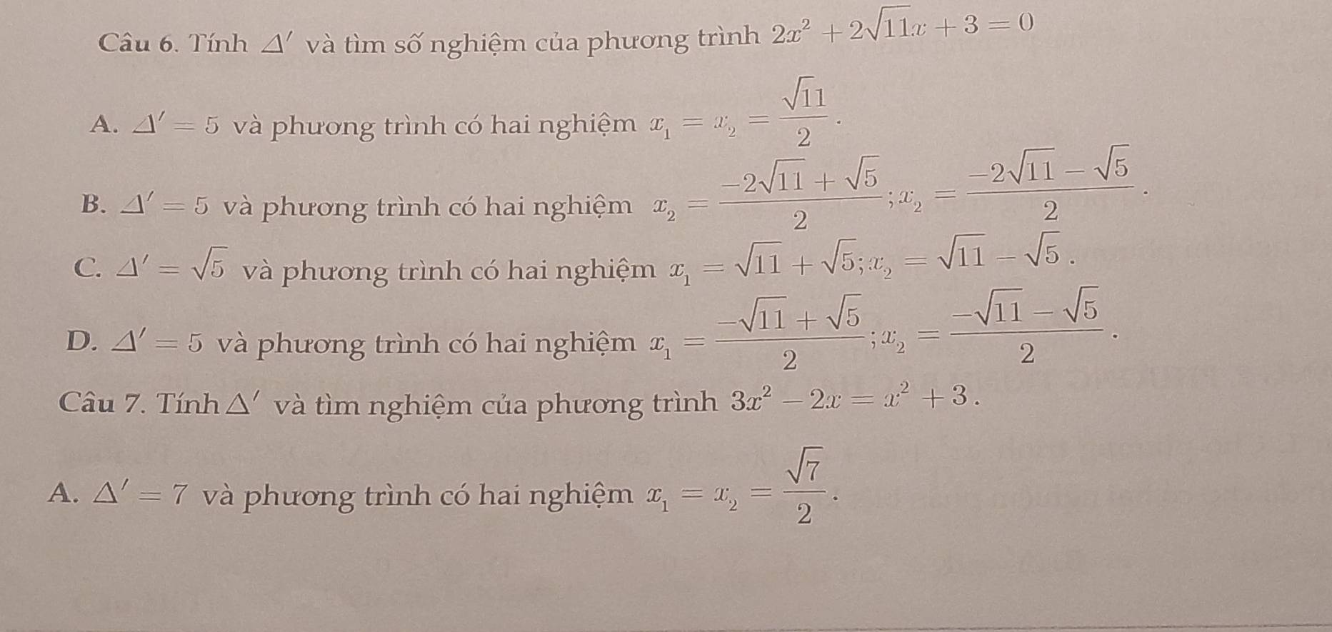 Tính △ ' và tìm số nghiệm của phương trình 2x^2+2sqrt(11)x+3=0
A. △ '=5 và phương trình có hai nghiệm x_1=x_2= sqrt(11)/2 .
B. △ '=5 và phương trình có hai nghiệm
x_2= (-2sqrt(11)+sqrt(5))/2 ; x_2= (-2sqrt(11)-sqrt(5))/2 .
C. △ '=sqrt(5) và phương trình có hai nghiệm x_1=sqrt(11)+sqrt(5); x_2=sqrt(11)-sqrt(5).
D. △ '=5 và phương trình có hai nghiệm x_1= (-sqrt(11)+sqrt(5))/2 ; x_2= (-sqrt(11)-sqrt(5))/2 . 
Câu 7. Tính 1 △ và ì m nghiệm của phương trình 3x^2-2x=x^2+3.
A. △ '=7 và phương trình có hai nghiệm x_1=x_2= sqrt(7)/2 .