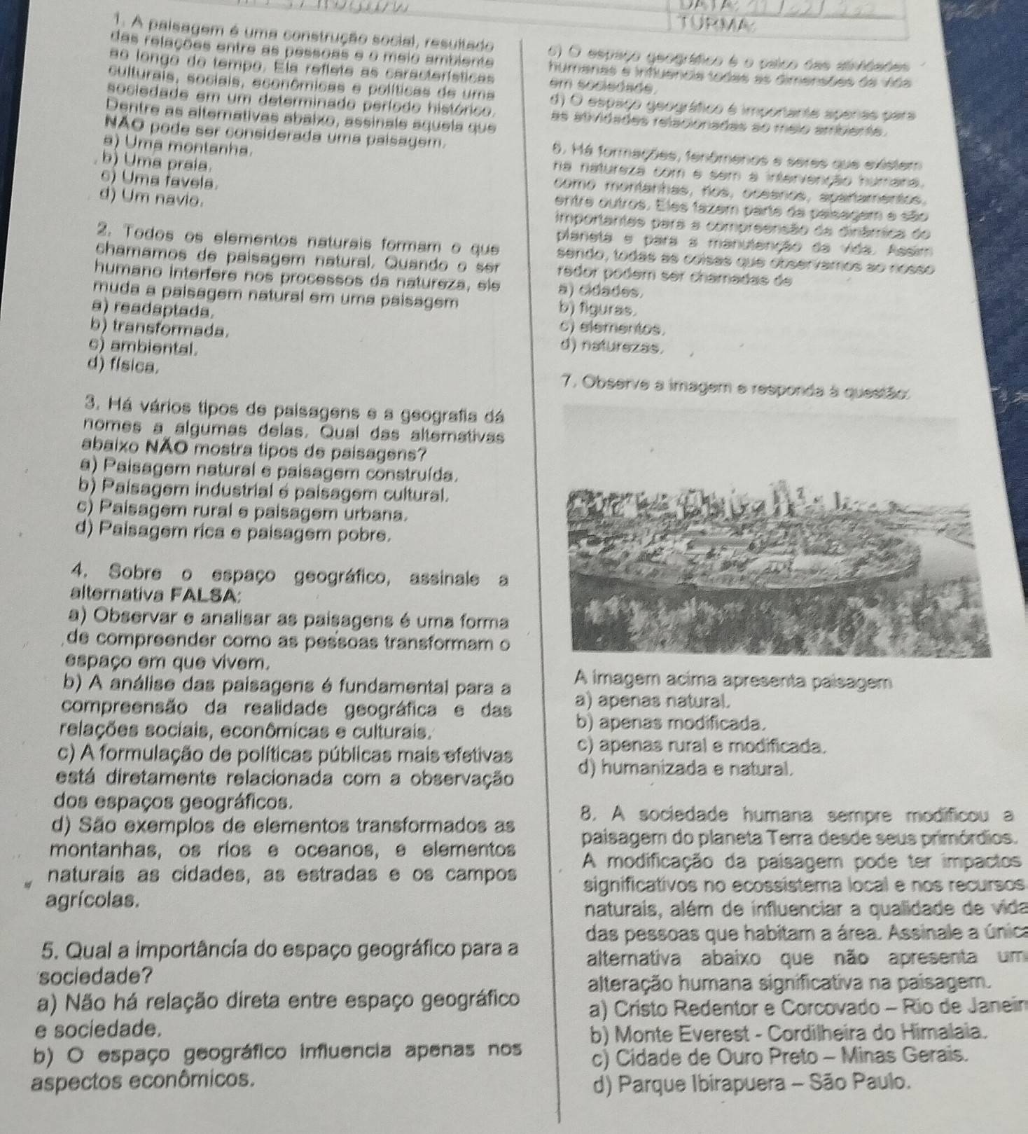 TURMA
1. A paisagem é uma construção social, resultado 6) O espaço geográfico é o paico das ainfdaões
das relações entre as pessoas e o meio ambiente humanas e infuencia todas as dimersões da Vida
ao longo de tempo. Ela refiete as características em sociedsde.
culturais, sociais, econômicas e políticas de uma d) O espaço geográfico é importante apenae para
sociedade em um determinado período histórico. as atividades relacionadas ao meio ambente.
Dentre as altemativas abaixo, assinale aquela que
NÃO pode ser considerada uma paísagem. 8. Má formações, fenômenos e seres que existem
a) Uma montanha.
b) Uma praía.
na natureza com e sem a intervenção humana.
como montanhas, nos, oceanos, apañamentos.
d) Um navio.
6) Uma favela. entre outros. Eles tazem parte da paisagem e são
importantes para a compreensão da dinâmíica do
planeta e para a manulenção da vida. Assim
2. Todos os elementos naturais formam o que sendo, todas as coísas que observamos ao nosso
chamamos de paisagem natural. Quando  o  se redor podem ser chamadas de
humano interfere nos processos da natureza, sls a) cidades.
muda a paisagem natural em uma paisagem
a) readaptada. b) figuras.
c) elementos.
b) transformada. d) naturezas.
c) ambiental.
d) física. 7. Observe a imagem e responda à questão:
3. Há vários tipos de paisagens e a geografia dá
nomes a algumas delas. Qual das alterativas
abaixo NÃO mostra tipos de paisagens?
a) Paisagem natural e paisagem construída.
b) Paisagem industrial é paisagem cultural.
c) Paisagem rural e paisagem urbana.
d) Paisagem rica e paisagem pobre.
4. Sobre o espaço geográfico, assinale a
alternativa FALSA:
a) Observar e analisar as paisagens é uma forma
de compreender como as pessoas transformam o
espaço em que vivem.
A imagem acima apresenta paisagem
b) A análise das paisagens é fundamental para a a) apenas natural.
compreensão da realidade geográfica e das b) apenas modificada.
relações sociais, econômicas e culturais.
c) A formulação de políticas públicas mais efetivas c) apenas rural e modificada.
está diretamente relacionada com a observação d) humanizada e natural.
dos espaços geográficos.
d) São exemplos de elementos transformados as 8. A sociedade humana sempre modificou a
montanhas, os rios e oceanos, e elementos paisagem do planeta Terra desde seus primórdios.
naturais as cidades, as estradas e os campos A modificação da paisagem pode ter impactos
significativos no ecossistema local e nos recursos
agrícolas.
naturais, além de influenciar a qualidade de vida
5. Qual a importâncía do espaço geográfico para a das pessoas que habitam a área. Assinale a única
alternativa abaixo que não apresenta um
sociedade?
alteração humana significativa na paisagem.
a) Não há relação direta entre espaço geográfico a) Cristo Redentor e Corcovado - Río de Janein
e sociedade. b) Monte Everest - Cordilheira do Himalaia.
b) O espaço geográfico influencia apenas nos c) Cidade de Ouro Preto - Minas Gerais.
aspectos econômicos.
d) Parque Ibirapuera - São Paulo.