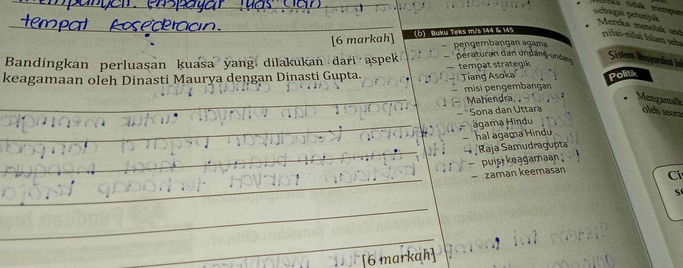 éka tídak mempun 
sebagaï petunjuk 
_ 
_ 
_ 
Mereka menolak und 
[6 markah] (b) Buku Teks m/s 144 & 145
nilai-nilai Islam seba 
— pengembangan agama 
Bandingkan perluasan kuasa yang dilakukan dari aspek 
peraturan dan undang-undang Sistem Masyarakat Jo 
keagamaan oleh Dinasti Maurya dengan Dinasti Gupta. — tempat strategik 
- Tiang Asoka 
Politik 
— misi pengembangan 
_ 
_ 
Mahendra Mengamalk 
_ 
*Sona dan Uttara oleh seora 
agama Hindu 
_ hal agama Hindu 
_ Raja Samudragupta 
puisi keągamaan 
_ 
zaman keemasan 
Ci 
S 
_ 
_ 
6 markah