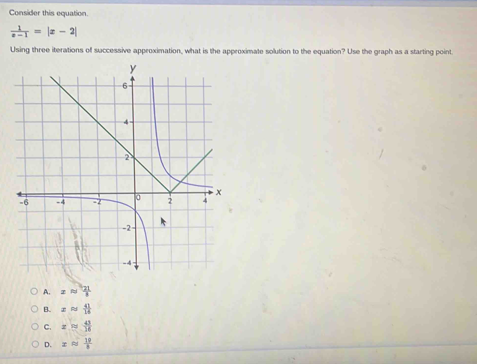 Consider this equation.
 1/x-1 =|x-2|
Using three iterations of successive approximation, what is the approximate solution to the equation? Use the graph as a starting point.
A. xapprox  21/8 
B. xapprox  41/16 
C. xapprox  43/16 
D. xapprox  19/8 