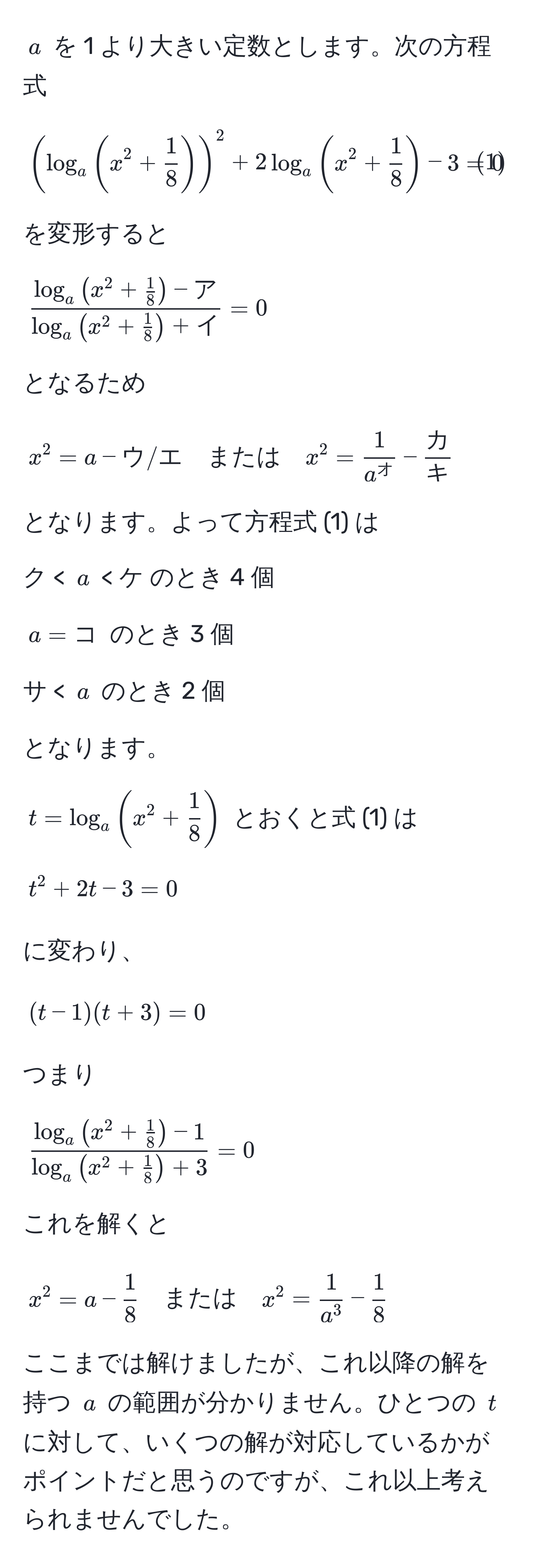 $a$ を 1 より大きい定数とします。次の方程式
  
[
(log_a(x^(2 + frac1)8))^2 + 2log_a(x^(2 + frac1)8) - 3 = 0 tag1
]

を変形すると

[
fraclog_a(x^(2 + frac1)8) - アlog_a(x^(2 + frac1)8) + イ = 0
]

となるため

[
x^(2 = a - ウ / エ quad または) quad x^(2 = frac1)a^オ -  カ/キ 
]

となります。よって方程式 (1) は

ク < $a$ < ケ のとき 4 個

$a = コ$ のとき 3 個

サ < $a$ のとき 2 個

となります。

$t = log_a(x^(2 + frac1)8)$ とおくと式 (1) は

[
t^(2 + 2t - 3 = 0
]

に変わり、

[
(t - 1)(t + 3) = 0
]

つまり

[
fraclog_a(x^2 + frac1)8) - 1log_a(x^(2 + frac1)8) + 3 = 0
]

これを解くと

[
x^(2 = a - frac1)8 quad または quad x^(2 = frac1)a^3 -  1/8 
]

ここまでは解けましたが、これ以降の解を持つ $a$ の範囲が分かりません。ひとつの $t$ に対して、いくつの解が対応しているかがポイントだと思うのですが、これ以上考えられませんでした。