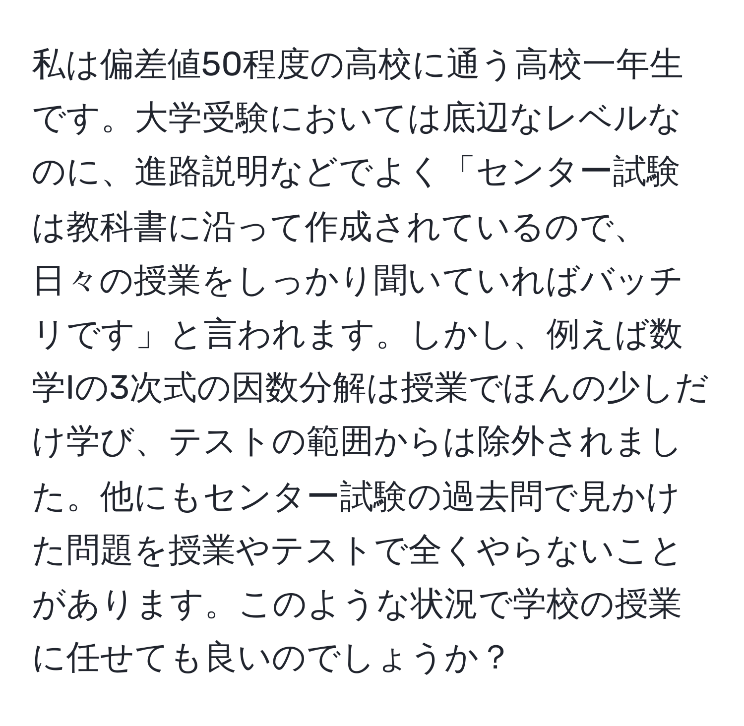 私は偏差値50程度の高校に通う高校一年生です。大学受験においては底辺なレベルなのに、進路説明などでよく「センター試験は教科書に沿って作成されているので、日々の授業をしっかり聞いていればバッチリです」と言われます。しかし、例えば数学Iの3次式の因数分解は授業でほんの少しだけ学び、テストの範囲からは除外されました。他にもセンター試験の過去問で見かけた問題を授業やテストで全くやらないことがあります。このような状況で学校の授業に任せても良いのでしょうか？