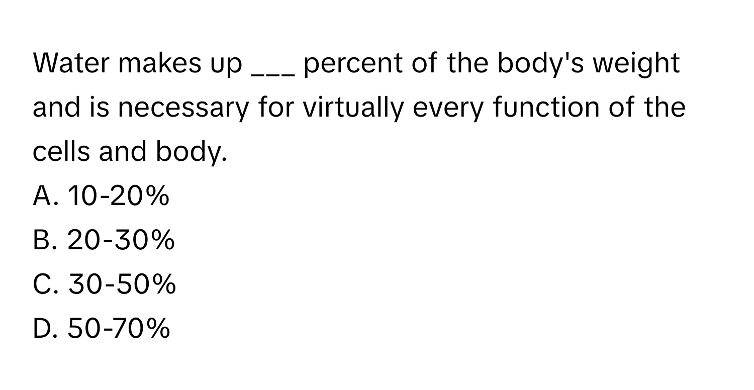 Water makes up ___ percent of the body's weight and is necessary for virtually every function of the cells and body.

A. 10-20%
B. 20-30%
C. 30-50%
D. 50-70%