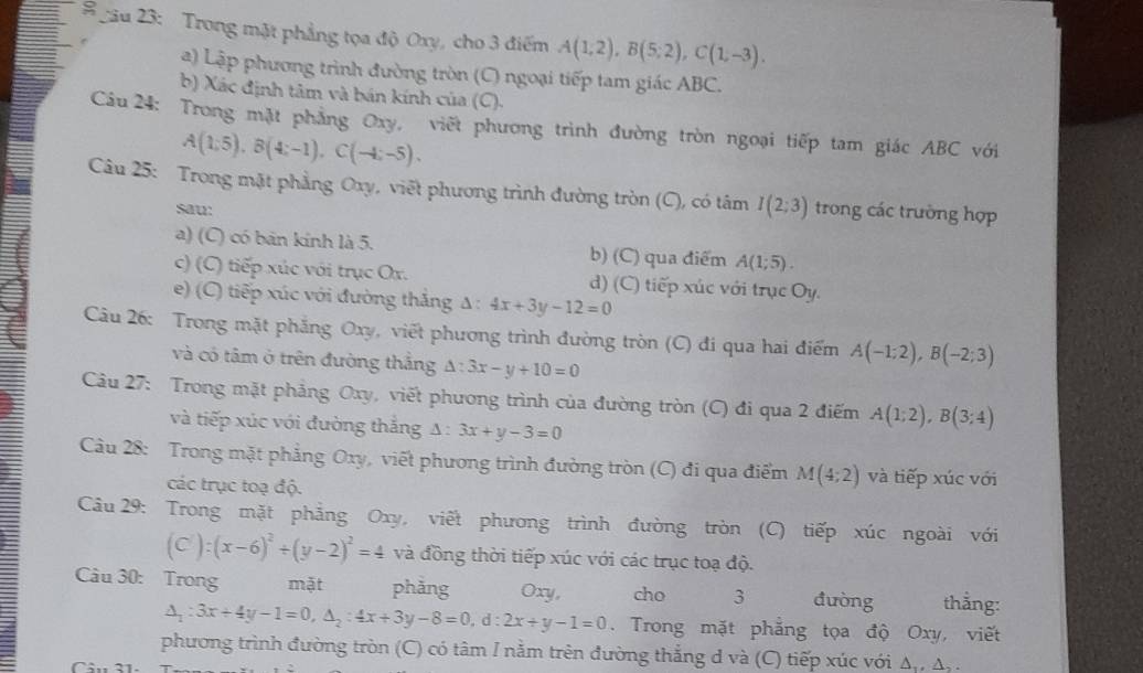 # gâu 23: Trong mặt phẳng tọa độ Oxy, cho 3 điểm A(1,2),B(5;2),C(1,-3).
a) Lập phương trình đường tròn (C) ngoại tiếp tam giác ABC.
b) Xác định tâm và bán kính của (C).
Câu 24: Trong mặt phẳng Oxy, viết phương trình đường tròn ngoại tiếp tam giác ABC với
A(1;5),B(4;-1),C(-4;-5).
Câu 25: Trong mặt phẳng Oxy, viết phương trình đường tròn (C), có tâm I(2:3) trong các trường hợp
sau:
a) (C) có bản kính là 5. b) (C) qua điểm A(1;5).
c) (C) tiếp xúc với trục Ox. d) (C) tiếp xúc với trục Oy.
e) (C) tiếp xúc với đường thắng Δ : 4x+3y-12=0
Câu 26: Trong mặt phẳng Oxy, viết phương trình đường tròn (C) đi qua hai điểm A(-1;2),B(-2;3)
và có tâm ở trên đường thắng △ :3x-y+10=0
Câu 27: Trong mặt phẳng Oxy, viết phương trình của đường tròn (C) đi qua 2 điểm A(1;2),B(3;4)
và tiếp xúc với đường thắng Δ : 3x+y-3=0
Câu 28: Trong mặt phẳng Oxy, viết phương trình đường tròn (C) đi qua điểm M(4;2) và tiếp xúc với
các trục toạ độ.
Câu 29: Trong mặt phẳng Oxy, viết phương trình đường tròn (C) tiếp xúc ngoài với
(C'):(x-6)^2/ (y-2)^2=4 và đồng thời tiếp xúc với các trục toạ độ.
Câu 30: Trong mặt phàng Oxy, cho 3 đường thẳng:
△ _1:3x+4y-1=0,△ _2:4x+3y-8=0,d:2x+y-1=0. Trong mặt phẳng tọa độ Oxy, viết
phương trình đường tròn (C) có tâm I nằm trên đường thắng d và (C) tiếp xúc với △ _1,△ _2.