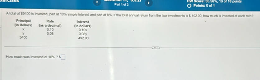 HW Score: 55.56%, 10 of 18 points 
< Part 1 of 2 
Points: 0 of 1 
A total of  $5400 is invested, part at 10% simple interest and part at 8%. If the total annual return from the two investments is $ 492.00, how much is invested at each rate? 
Principal Rate Interest 
(in dollars) (as a decimal) (in dollars)
X 0.10 0.10x
y 0.08 0.08y
5400 492.00
How much was invested at 10% ? $ :□