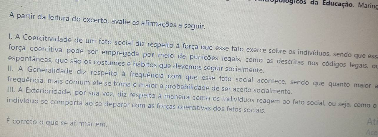 Opulugicos da Educação. Marino 
A partir da leitura do excerto, avalie as afirmações a seguir. 
l. A Coercitividade de um fato social diz respeito à força que esse fato exerce sobre os indivíduos, sendo que essa 
força coercitiva pode ser empregada por meio de punições legais, como as descritas nos códigos legais, ou 
espontâneas, que são os costumes e hábitos que devemos seguir socialmente. 
II. A Generalidade diz respeito à frequência com que esse fato social acontece, sendo que quanto maior a 
frequência, mais comum ele se torna e maior a probabilidade de ser aceito socialmente. 
III. A Exterioridade, por sua vez, diz respeito à maneira como os indivíduos reagem ao fato social, ou seja, como o 
indivíduo se comporta ao se deparar com as forças coercitivas dos fatos sociais. 
É correto o que se afirmar em. 
Ati 
Ace