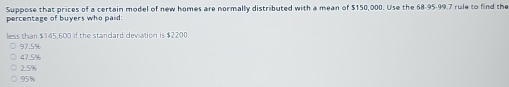 Suppose that prices of a certain model of new homes are normally distributed with a mean of $150,000. Use the 68-95-99.7 rule to find the
percentage of buyers who paid:
less than $145,600 if the standard deviation is $2200.
97.5%
47.5%
2.5%
95%