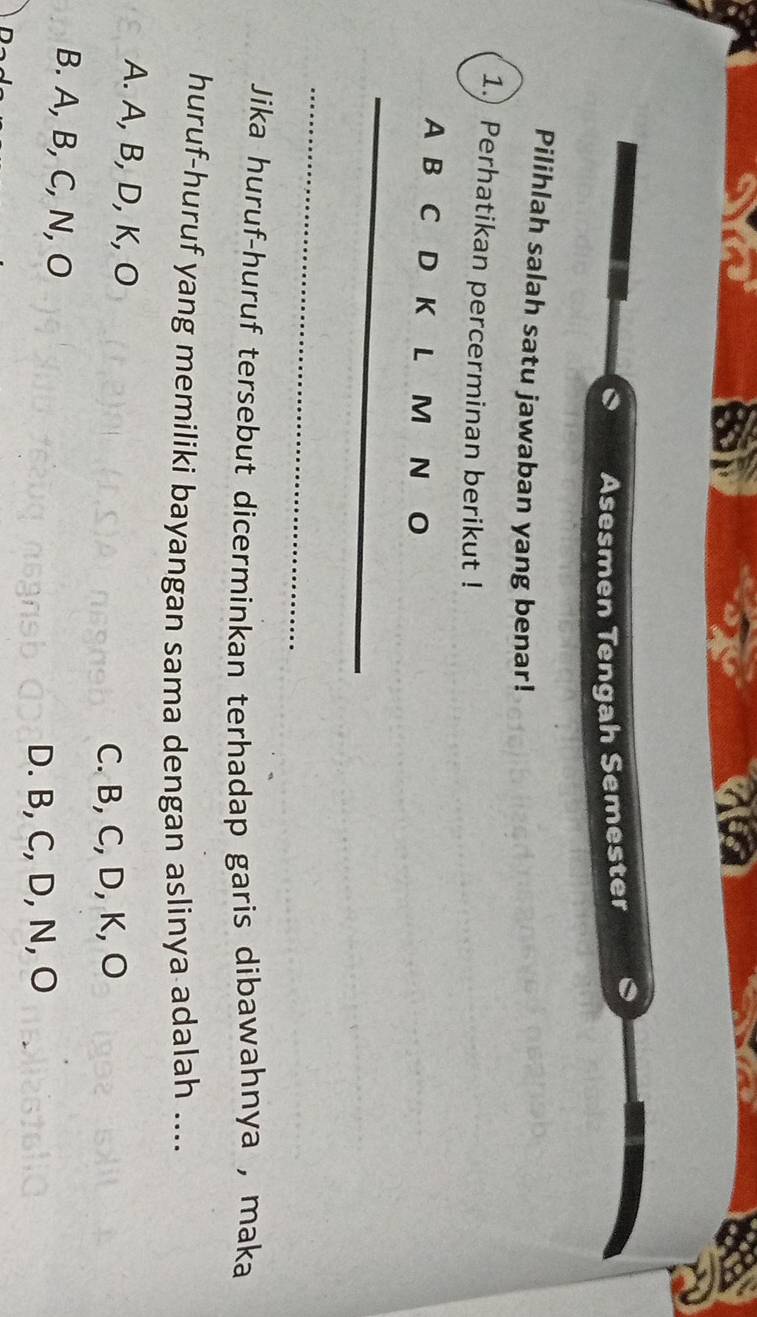 Asesmen Tengah Semester
Pilihlah salah satu jawaban yang benar!
1.) Perhatikan percerminan berikut !
A B C D K L M N O
_
_
Jika huruf-huruf tersebut dicerminkan terhadap garis dibawahnya , maka
huruf-huruf yang memiliki bayangan sama dengan aslinya adalah ....
A. A, B, D, K, O
C. B, C, D, K, O
B. A, B, C, N, O
D. B, C, D, N, O