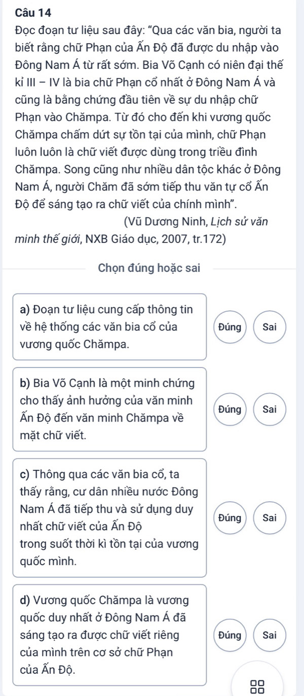 Đọc đoạn tư liệu sau đây: “Qua các văn bia, người ta 
biết rằng chữ Phạn của Ấn Độ đã được du nhập vào 
Đông Nam Á từ rất sớm. Bia Võ Cạnh có niên đại thế 
kỉ III - IV là bia chữ Phạn cổ nhất ở Đông Nam Á và 
cũng là bằng chứng đầu tiên về sự du nhập chữ 
Phạn vào Chămpa. Từ đó cho đến khi vương quốc 
Chămpa chấm dứt sự tồn tại của mình, chữ Phạn 
luôn luôn là chữ viết được dùng trong triều đình 
Chămpa. Song cũng như nhiều dân tộc khác ở Đông 
Nam Á, người Chăm đã sớm tiếp thu văn tự cổ Ấn 
Độ để sáng tạo ra chữ viết của chính mình". 
(Vũ Dương Ninh, Lịch sử văn 
minh thế giới, NXB Giáo dục, 2007, tr.172) 
Chọn đúng hoặc sai 
a) Đoạn tư liệu cung cấp thông tin 
về hệ thống các văn bia cổ của Đúng Sai 
vương quốc Chămpa. 
b) Bia Võ Cạnh là một minh chứng 
cho thấy ảnh hưởng của văn minh Đúng Sai 
Ấn Độ đến văn minh Chămpa về 
mặt chữ viết. 
c) Thông qua các văn bia cổ, ta 
thấy rằng, cư dân nhiều nước Đông 
Nam Á đã tiếp thu và sử dụng duy Đúng Sai 
nhất chữ viết của Ấn Độ 
trong suốt thời kì tồn tại của vương 
quốc mình. 
d) Vương quốc Chămpa là vương 
quốc duy nhất ở Đông Nam Á đã 
sáng tạo ra được chữ viết riêng Đúng Sai 
của mình trên cơ sở chữ Phạn 
của Ấn Độ.
88