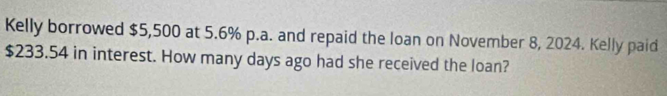 Kelly borrowed $5,500 at 5.6% p.a. and repaid the loan on November 8, 2024. Kelly paid
$233.54 in interest. How many days ago had she received the loan?