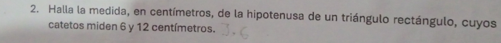 Halla la medida, en centímetros, de la hipotenusa de un triángulo rectángulo, cuyos 
catetos miden 6 y 12 centímetros.