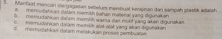 Manfaat mencari ide/gagasan sebelum membuat kerajinan dari sampah plastik adalah .
a. memudahkan dalam memilih bahan material yang digunakan
b. memudahkan dalam memilih warna dan motif yang akan digunakan
c. memudahkan dalam memilih alat-alat yang akan digunakan
d. memudahkan dalam melakukan proses pembuatan