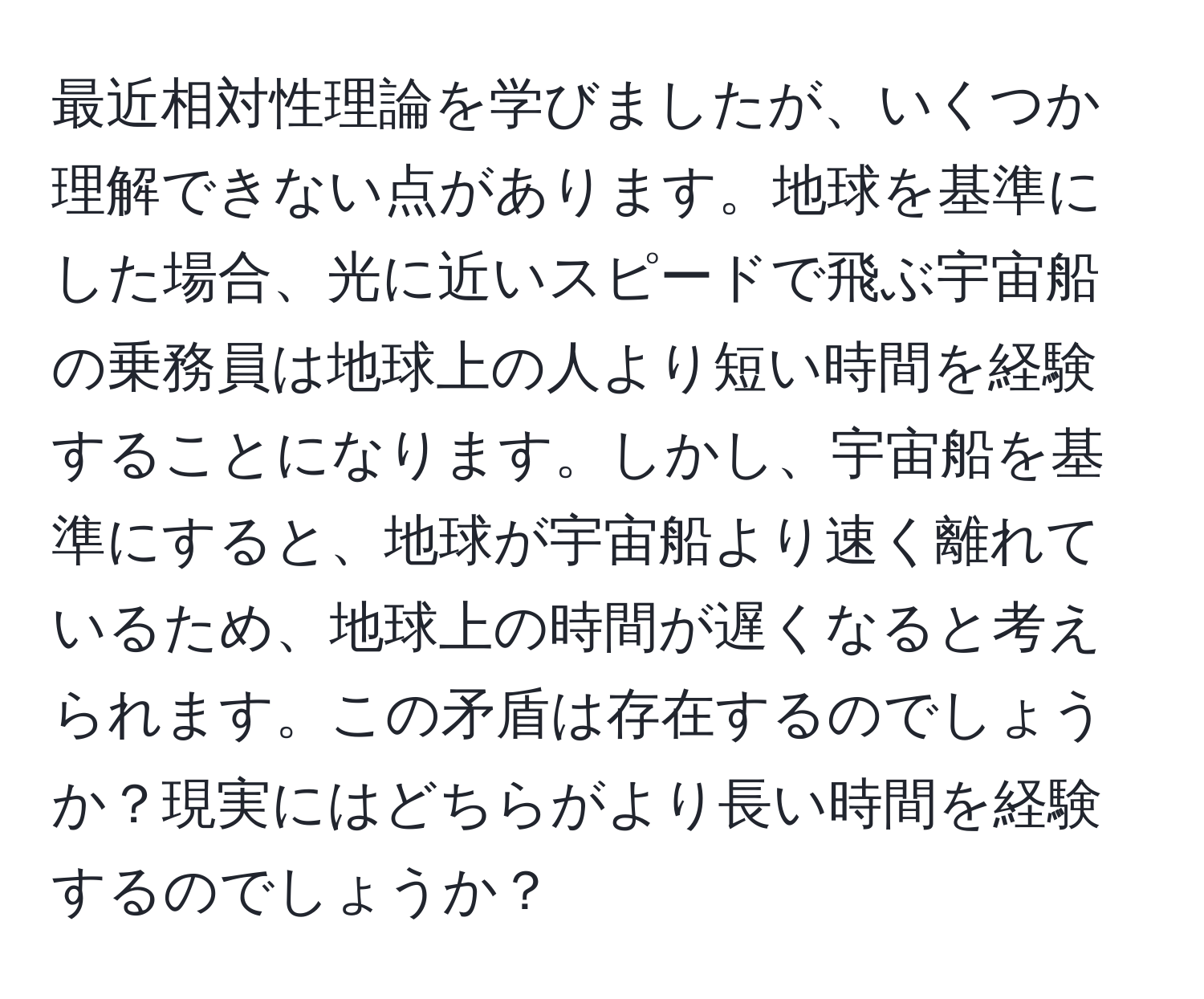 最近相対性理論を学びましたが、いくつか理解できない点があります。地球を基準にした場合、光に近いスピードで飛ぶ宇宙船の乗務員は地球上の人より短い時間を経験することになります。しかし、宇宙船を基準にすると、地球が宇宙船より速く離れているため、地球上の時間が遅くなると考えられます。この矛盾は存在するのでしょうか？現実にはどちらがより長い時間を経験するのでしょうか？