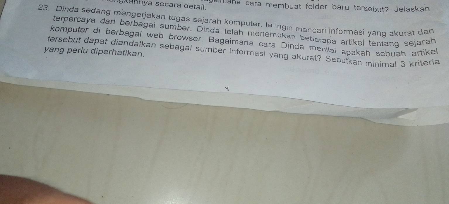 nykahnya secara detail. 
galmana cara membuat folder baru tersebut? Jelaskan 
23. Dinda sedang mengerjakan tugas sejarah komputer. Ia ingin mencari informasi yang akurat dan 
terpercaya dari berbagai sumber. Dinda telah menemukan beberapa artikel tentang sejarah 
komputer di berbagai web browser. Bagaimana cara Dinda menilai apakah sebuah artikel 
yang perlu diperhatikan. tersebut dapat diandalkan sebagai sumber informasi yang akurat? Sebutkan minimal 3 kriteria