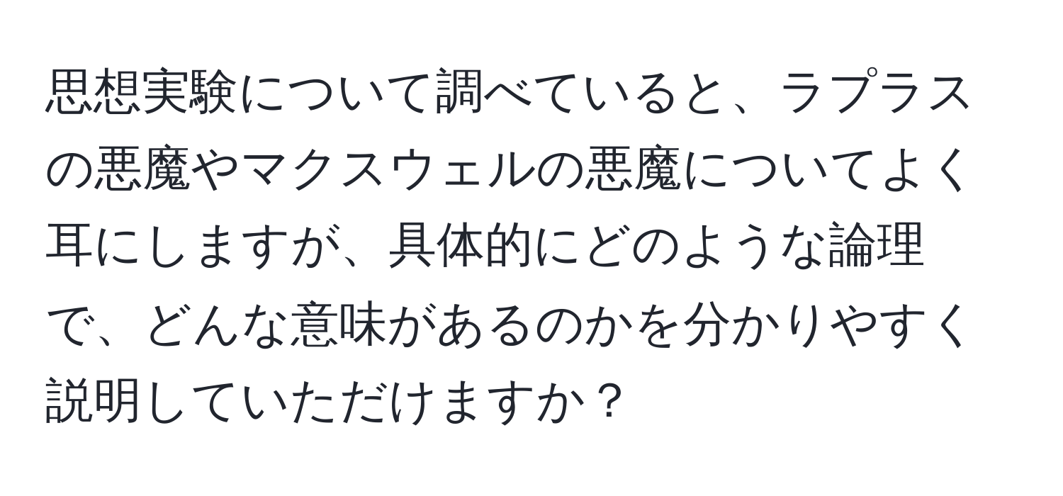 思想実験について調べていると、ラプラスの悪魔やマクスウェルの悪魔についてよく耳にしますが、具体的にどのような論理で、どんな意味があるのかを分かりやすく説明していただけますか？