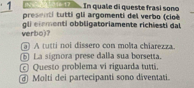 N01 17 In quale di queste frasi sono
presenti tutti gli argomenti del verbo (cioé
gli etementi obbligatoriamente richiesti dal
verbo)?
a A tutti noi dissero con molta chiarezza.
ⓑ La signora prese dalla sua borsetta.
Questo problema vi riguarda tutti.
Molti dei partecipanti sono diventati.