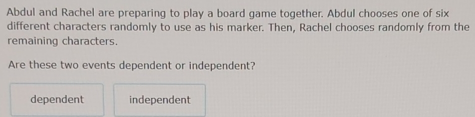 Abdul and Rachel are preparing to play a board game together. Abdul chooses one of six
different characters randomly to use as his marker. Then, Rachel chooses randomly from the
remaining characters.
Are these two events dependent or independent?
dependent independent