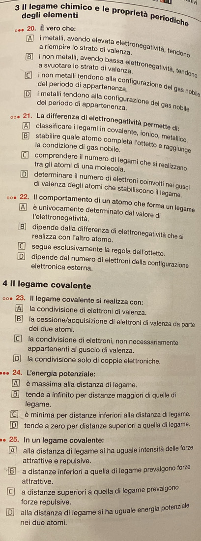 attiv
3 Il legame chimico e le proprietà periodiche
degli elementi
20. È vero che:
A  i metalli, avendo elevata elettronegatività, tendono
a riempire lo strato di valenza.
B i non metalli, avendo bassa elettronegatività, tendond
a svuotare lo strato di valenza.
i non metalli tendono alla configurazione del gas nobile
del periodo di appartenenza
D i metalli tendono alla configurazione del gas nobile
del periodo di appartenenza.
∞* 21. La differenza di elettronegatività permette di:
A  classificare i legami in covalente, ionico, metallico.
B stabilire quale atomo completa l'ottetto e raggiunge
la condizione di gas nobile.
comprendere il numero di legami che si realizzano
tra gli atomi di una molecola.
D determinare il numero di elettroni coinvolti nei gusci
di valenza degli atomi che stabiliscono il legame.
..● 22. Il comportamento di un atomo che forma un legame
A é univocamente determinato dal valore di
l'elettrone gatività.
B dipende dalla differenza di elettronegatività che si
realizza con I'altro atomo.
C segue esclusivamente la regola dell’ottetto.
Ddipende dal numero di elettroni della configurazione
elettronica esterna.
4 Il legame covalente
。● 23. Il legame covalente si realizza con:
A la condivisione di elettroni di valenza.
B la cessione/acquisizione di elettroni di valenza da parte
dei due atomi.
Cla condivisione di elettroni, non necessariamente
appartenenti al guscio di valenza.
D la condivisione solo di coppie elettroniche.
.. 24. Lenergia potenziale:
A è massima alla distanza di legame.
B tende a infinito per distanze maggiori di quelle di
legame.
C è minima per distanze inferiori alla distanza di legame.
D tende a zero per distanze superiori a quella di legame.
25. In un legame covalente:
A alla distanza di legame si ha uguale intensità delle forze
attrattive e repulsive.
B a distanze inferiori a quella di legame prevalgono forze
attrattive.
a distanze superiori a quella di legame prevalgono
forze repulsive.
D alla distanza di legame si ha uguale energia potenziale
nei due atomi.