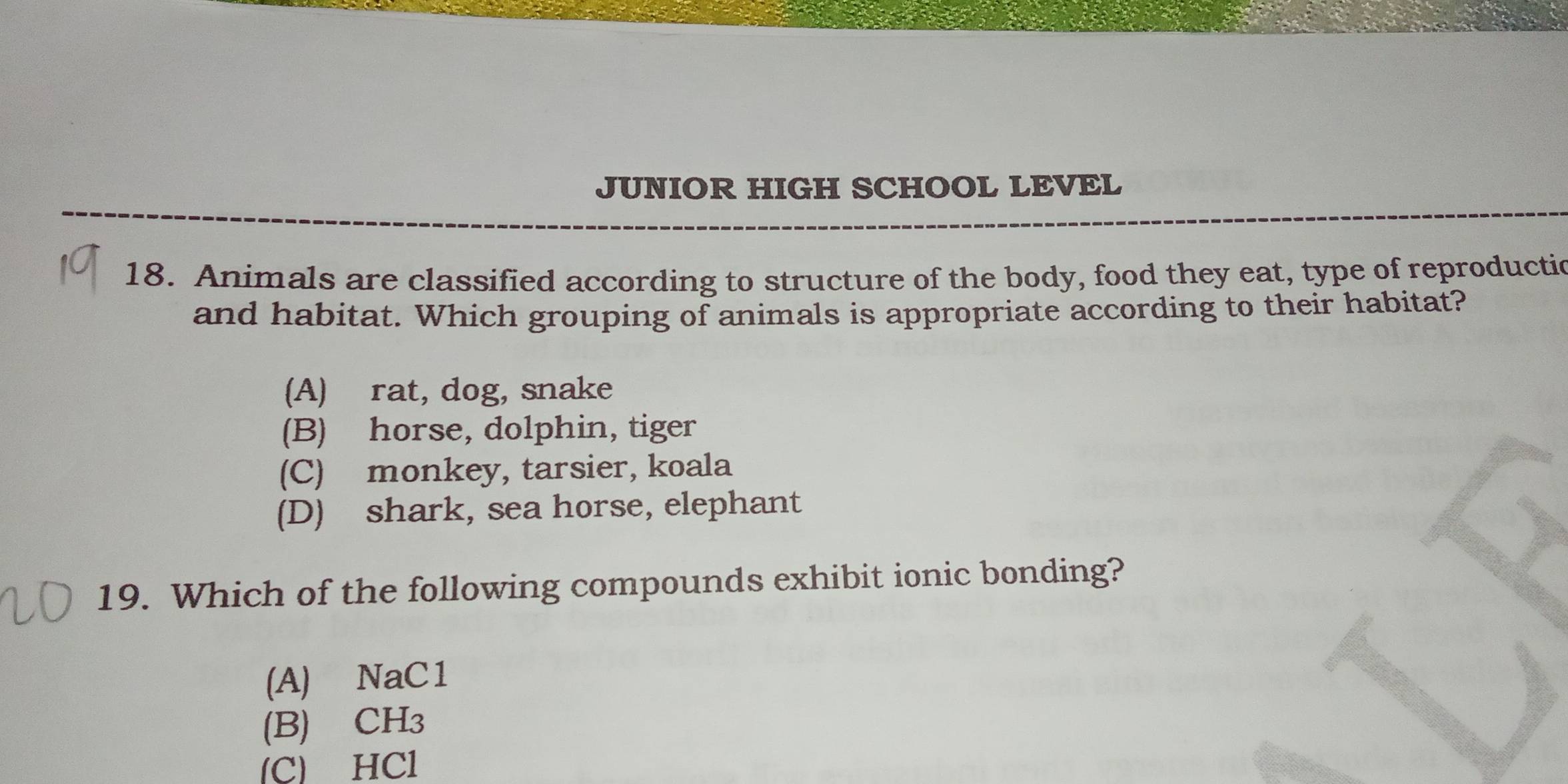 JUNIOR HIGH SCHOOL LEVEL
18. Animals are classified according to structure of the body, food they eat, type of reproductio
and habitat. Which grouping of animals is appropriate according to their habitat?
(A) rat, dog, snake
(B) horse, dolphin, tiger
(C) monkey, tarsier, koala
(D) shark, sea horse, elephant
19. Which of the following compounds exhibit ionic bonding?
(A) NaC1
(B) CH3
(C) HCl