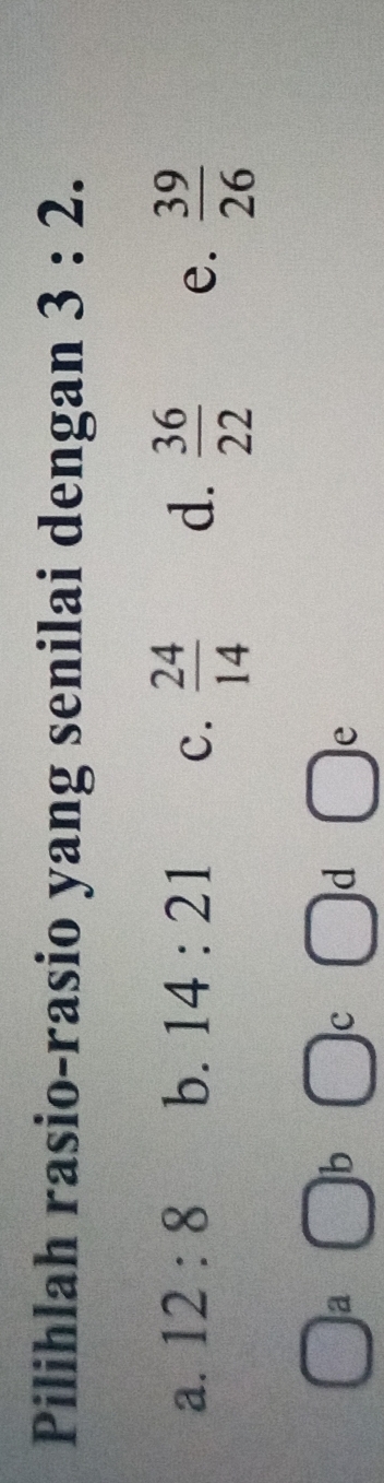 Pilihlah rasio-rasio yang senilai dengan 3:2.
a. 12:8 b. 14:21 c.  24/14  d.  36/22  e.  39/26 
□
a □ b  1/2  c □ d □ 