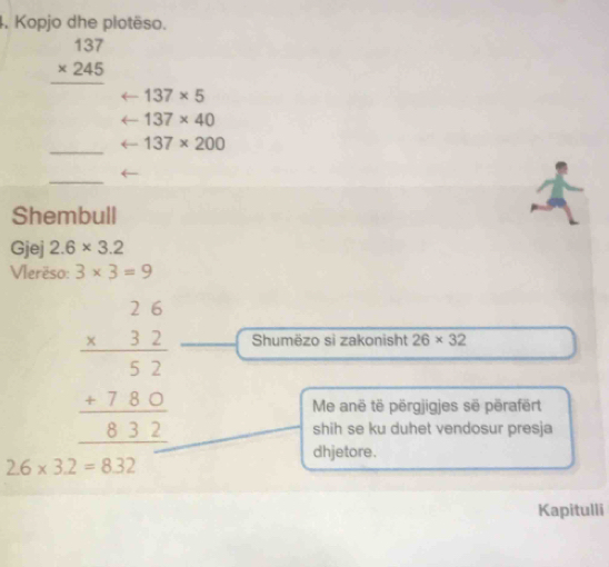 Kopjo dhe plotëso.
beginarrayr 137 * 245 hline endarray
arrow 137* 5
137* 40
_
137* 200
_ 
Shembull 
Gjej 2.6* 3.2
Vlerëso: 3* 3=9
beginarrayr 26 * 12 hline 52 +780 hline 612endarray
Shumëzo si zakonisht 26* 32
Me anë të përgjigjes sẽ përafërt 
shih se ku duhet vendosur presja 
dhjetore.
2.6* 3.2=8.32
Kapitulli