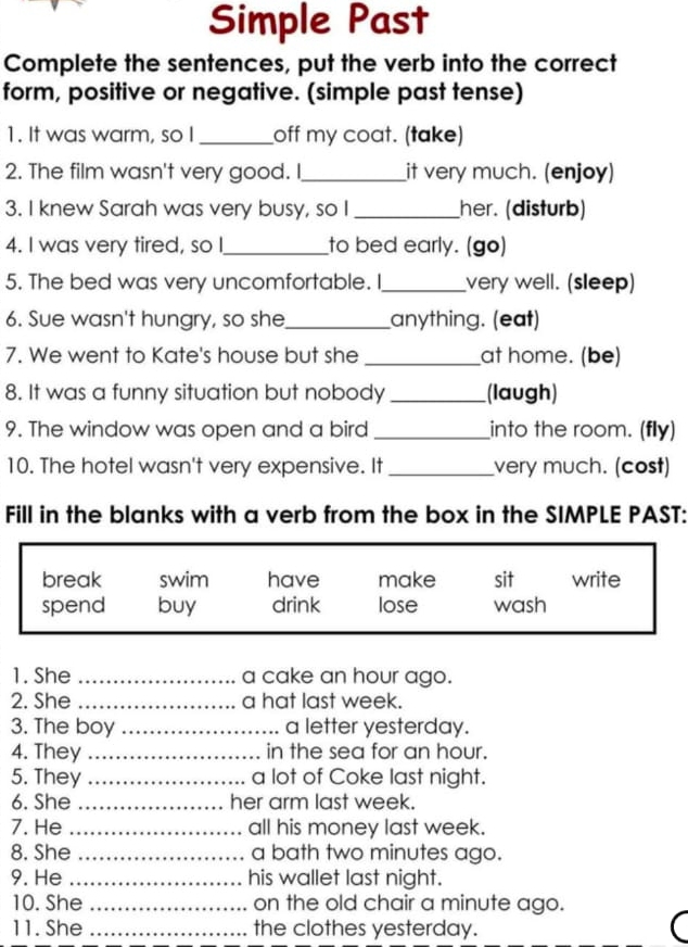 Simple Past
Complete the sentences, put the verb into the correct
form, positive or negative. (simple past tense)
1. It was warm, so I _off my coat. (take)
2. The film wasn't very good. I_ it very much. (enjoy)
3. I knew Sarah was very busy, so I _her. (disturb)
4. I was very tired, so I_ to bed early. (go)
5. The bed was very uncomfortable. I_ very well. (sleep)
6. Sue wasn't hungry, so she_ anything. (eat)
7. We went to Kate's house but she _at home. (be)
8. It was a funny situation but nobody _(laugh)
9. The window was open and a bird _into the room. (fly)
10. The hotel wasn't very expensive. It _very much. (cost)
Fill in the blanks with a verb from the box in the SIMPLE PAST:
break swim have make sit write
spend buy drink lose wash
1. She _a cake an hour ago.
2. She _a hat last week.
3. The boy _a letter yesterday.
4. They _in the sea for an hour.
5. They _a lot of Coke last night.
6. She _her arm last week.
7. He _all his money last week.
8. She _a bath two minutes ago.
9. He _his wallet last night.
10. She _on the old chair a minute ago.
11. She _the clothes yesterday.