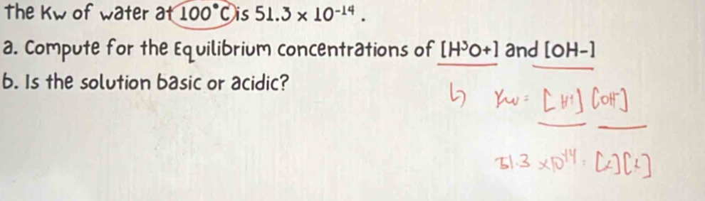 The kw of water at100°C is 51.3* 10^(-14). 
a. Compute for the Equilibrium concentrations of [H^3O+] and [OH-]
b. Is the solution basic or acidic?