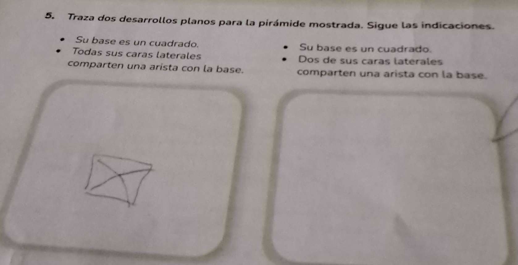 Traza dos desarrollos planos para la pirámide mostrada. Sigue las indicaciones.
Su base es un cuadrado. Su base es un cuadrado.
Todas sus caras laterales Dos de sus caras laterales
comparten una arista con la base.
comparten una arista con la base.