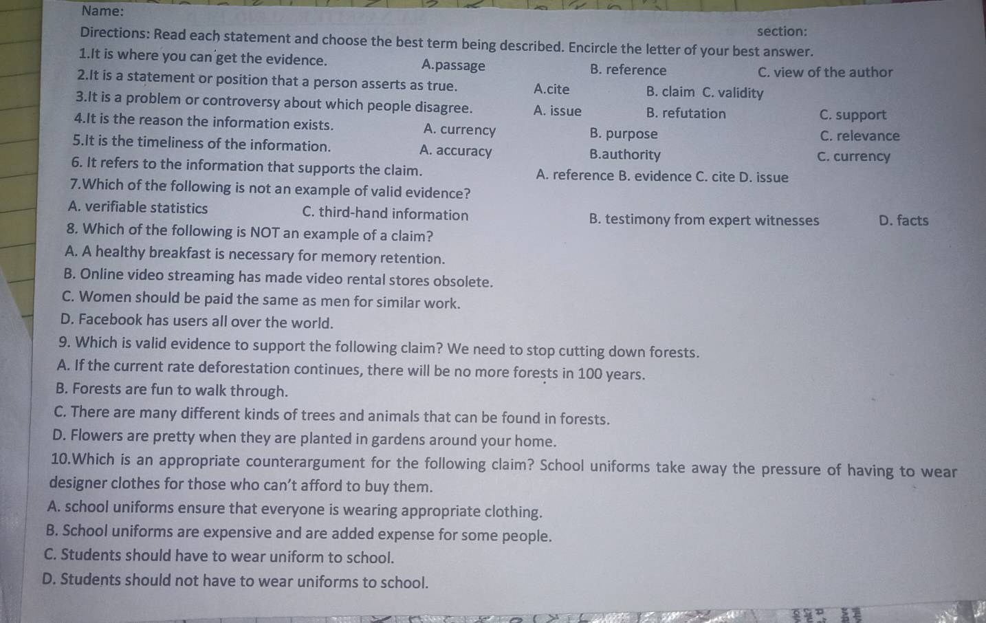 Name:
section:
Directions: Read each statement and choose the best term being described. Encircle the letter of your best answer.
1.It is where you can get the evidence. A.passage B. reference
C. view of the author
2.It is a statement or position that a person asserts as true. A.cite B. claim C. validity
3.It is a problem or controversy about which people disagree. A. issue B. refutation
C. support
4.It is the reason the information exists. A. currency B. purpose
C. relevance
5.It is the timeliness of the information. A. accuracy B.authority C. currency
6. It refers to the information that supports the claim. A. reference B. evidence C. cite D. issue
7.Which of the following is not an example of valid evidence?
A. verifiable statistics C. third-hand information
B. testimony from expert witnesses D. facts
8. Which of the following is NOT an example of a claim?
A. A healthy breakfast is necessary for memory retention.
B. Online video streaming has made video rental stores obsolete.
C. Women should be paid the same as men for similar work.
D. Facebook has users all over the world.
9. Which is valid evidence to support the following claim? We need to stop cutting down forests.
A. If the current rate deforestation continues, there will be no more forests in 100 years.
B. Forests are fun to walk through.
C. There are many different kinds of trees and animals that can be found in forests.
D. Flowers are pretty when they are planted in gardens around your home.
10.Which is an appropriate counterargument for the following claim? School uniforms take away the pressure of having to wear
designer clothes for those who can’t afford to buy them.
A. school uniforms ensure that everyone is wearing appropriate clothing.
B. School uniforms are expensive and are added expense for some people.
C. Students should have to wear uniform to school.
D. Students should not have to wear uniforms to school.