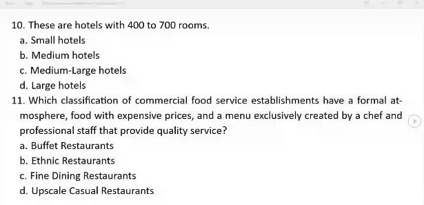 These are hotels with 400 to 700 rooms.
a. Small hotels
b. Medium hotels
c. Medium-Large hotels
d. Large hotels
11. Which classification of commercial food service establishments have a formal at-
mosphere, food with expensive prices, and a menu exclusively created by a chef and
professional staff that provide quality service?
a. Buffet Restaurants
b. Ethnic Restaurants
c. Fine Dining Restaurants
d. Upscale Casual Restaurants