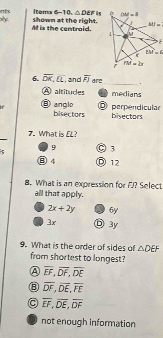 nts Items 6-10. △ DEF is
ly shown at the right.
M is the centroid.
6. overline DK,overline EL, , and overline FJ are
_.
A altitudes medians
③angle
r O perpendicular
bisectors bisectors
7. What is EL?
is
9 ○ 3
⑧4 D 12
8. What is an expression for FJ? Select
all that apply.
2x+2y
6y
3x D 3y
9. What is the order of sides of △ DEF
from shortest to longest?
Ⓐ overline EF,overline DF,overline DE
overline DF,overline DE,overline FE
C overline EF,overline DE,overline DF
not enough information