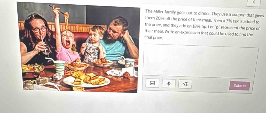 < 
The Miller family goes out to dinner. They use a coupon that gives 
them  20% off the price of their meal. Then a 7% tax is added to 
the price, and they add an 18% tip. Let '' p '' represent the price of 
their meal. Write an expression that could be used to find the 
inal price. 
sqrt(± ) 
Submit