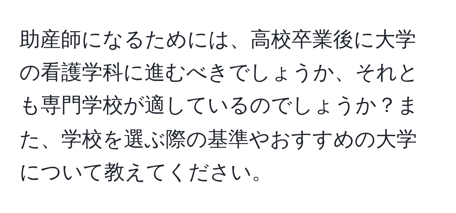 助産師になるためには、高校卒業後に大学の看護学科に進むべきでしょうか、それとも専門学校が適しているのでしょうか？また、学校を選ぶ際の基準やおすすめの大学について教えてください。