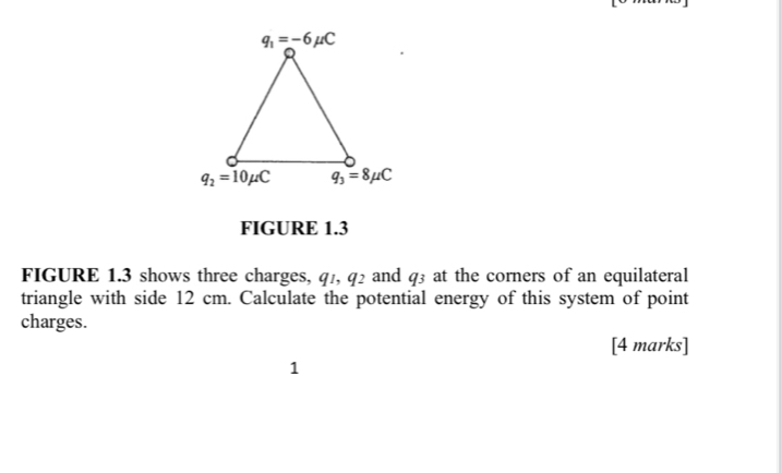 FIGURE 1.3
FIGURE 1.3 shows three charges, q_1,q_2 and q_3 at the corners of an equilateral
triangle with side 12 cm. Calculate the potential energy of this system of point
charges.
[4 marks]
1