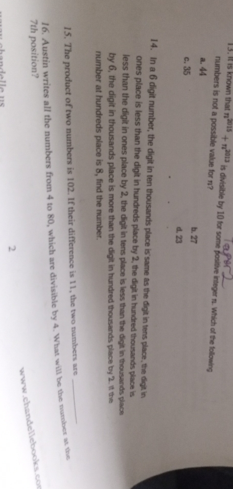 it is known that n^(2015)+n^(2013) is divisible by 10 for some positive integer n. Which of the following
numbers is not a possible value for n?
a. 44
b. 27
c. 35
d. 23
14. In a 6 digit number, the digit in ten thousands place is'same as the digit in tens place, the digit in
ones place is less than the digit in hundreds place by 2, the digit in hundred thousands place is
less than the digit in ones place by 2, the digit in tens place is less than the digit in thousands place
by 6, the digit in thousands place is more than the digit in hundred thousands place by 2. If the
number at hundreds place is 8, find the number.
15. The product of two numbers is 102. If their difference is 11, the two numbers are
_
16. Austin writes all the numbers from 4 to 80, which are divisible by 4. What will be the number at the
7th position?
www.chandellebooks.co
2