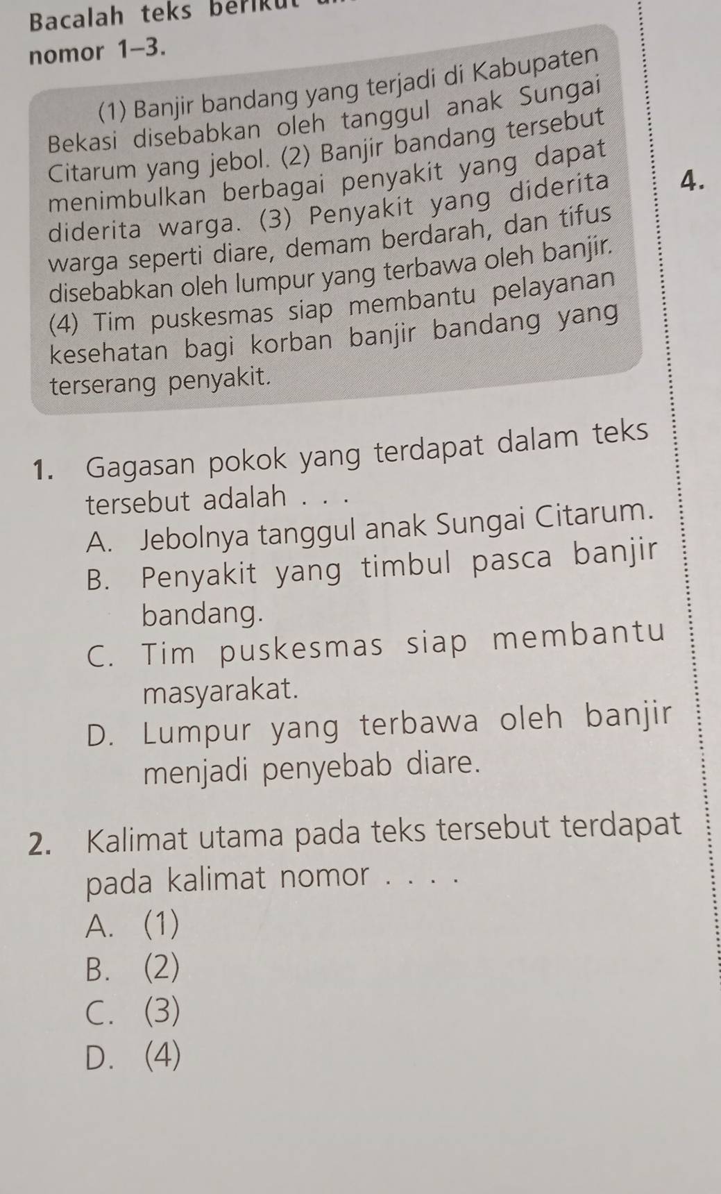 Bacalah teks beriku
nomor 1-3.
(1) Banjir bandang yang terjadi di Kabupaten
Bekasi disebabkan oleh tanggul anak Sungai
Citarum yang jebol. (2) Banjir bandang tersebut
menimbulkan berbagai penyakit yang dapat
diderita warga. (3) Penyakit yang diderita 4.
warga seperti diare, demam berdarah, dan tifus
disebabkan oleh lumpur yang terbawa oleh banjir.
(4) Tim puskesmas siap membantu pelayanan
kesehatan bagi korban banjir bandang yang
terserang penyakit.
1. Gagasan pokok yang terdapat dalam teks
tersebut adalah . . .
A. Jebolnya tanggul anak Sungai Citarum.
B. Penyakit yang timbul pasca banjir
bandang.
C. Tim puskesmas siap membantu
masyarakat.
D. Lumpur yang terbawa oleh banjir
menjadi penyebab diare.
2. Kalimat utama pada teks tersebut terdapat
pada kalimat nomor . . . .
A. (1)
B. (2)
C. (3)
D. (4)