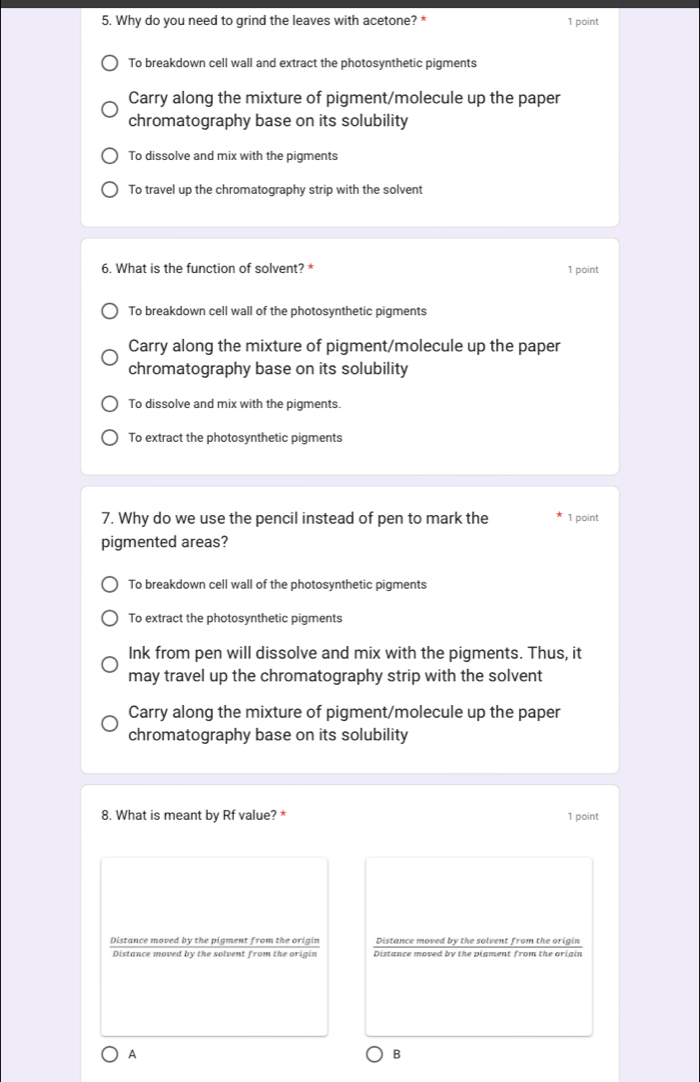 Why do you need to grind the leaves with acetone? * 1 point
To breakdown cell wall and extract the photosynthetic pigments
Carry along the mixture of pigment/molecule up the paper
chromatography base on its solubility
To dissolve and mix with the pigments
To travel up the chromatography strip with the solvent
6. What is the function of solvent? * 1 point
To breakdown cell wall of the photosynthetic pigments
Carry along the mixture of pigment/molecule up the paper
chromatography base on its solubility
To dissolve and mix with the pigments.
To extract the photosynthetic pigments
7. Why do we use the pencil instead of pen to mark the 1 point
pigmented areas?
To breakdown cell wall of the photosynthetic pigments
To extract the photosynthetic pigments
Ink from pen will dissolve and mix with the pigments. Thus, it
may travel up the chromatography strip with the solvent
Carry along the mixture of pigment/molecule up the paper
chromatography base on its solubility
8. What is meant by Rf value? * 1 point
Distance moved by the pigment from the origin Distance moved by the solvent from the origin
Distance moved by the solvent from the origin Distance moved by the pigment from the origin
A
B