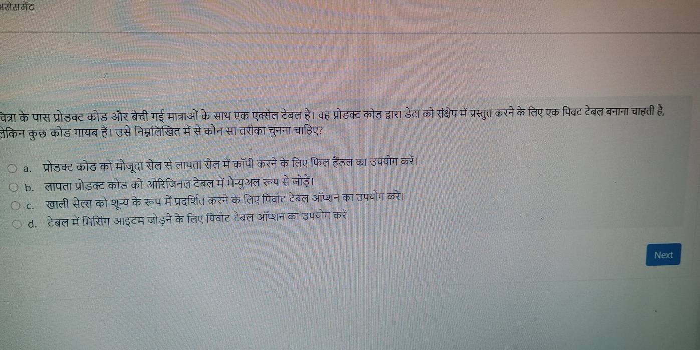 Hसेसमेंट
चेत्रा के पास प्रोडक्ट कोड और बेची गई मात्राओं के साथ एक एक्सेल टेबल है। वह प्रोडक्ट कोड द्वारा डेटा को संक्षेप में प्रस्तुत करने के लिए एक पिवट टेबल बनाना चाहती है,
लेकिन कुछ कोड गायब हैं। उसे निम्नलिखित में से कौन सा तरीका चुनना चाहिए?
a. प्रोडक्ट कोड को मौजूदा सेल से लापता सेल में कॉपी करने के लिए फिल हैंडल का उपयोग करें।
b. लापता प्रोडक्टकोड को ओरिजिनल टेबल में मैन्युअल रूप से जोड़ें।
c. खाली सेल्स को शून्य केरूप में प्रदर्शित करने के लिए पिवोट टेबल ऑप्शन का उपयोग करें।
d. टेबल में मिसिंग आइटम जोड़ने के लिए पिवोट टेबल ऑप्शन का उपयोग करें
Next