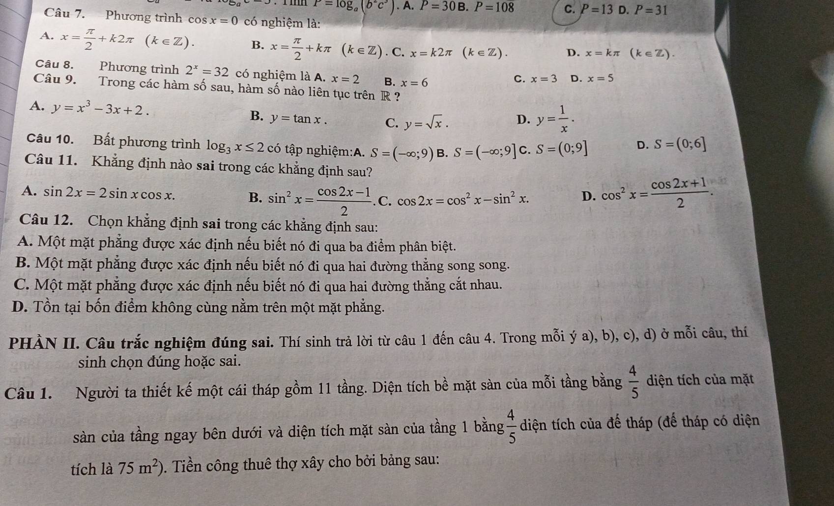 P=log _a(b^2c^3).A.P=30B.P=108 C. P=13 D. P=31
Câu 7. Phương trình cos x=0 có nghiệm là:
A. x= π /2 +k2π (k∈ Z).
B. x= π /2 +kπ (k∈ Z). C. x=k2π (k∈ Z). D. x=kπ° (k∈ Z).
Câu 8. Phương trình 2^x=32 có nghiệm là A. x=2 B. x=6
C. x=3 D. x=5
Câu 9. Trong các hàm số sau, hàm số nào liên tục trên R ?
A. y=x^3-3x+2. B. y=tan x. C. y=sqrt(x).
D. y= 1/x .
Câu 10. Bất phương trình log _3x≤ 2 có tập nghiệm:A. S=(-∈fty ;9) B. S=(-∈fty ;9] C. S=(0;9] S=(0;6]
D.
Câu 11. Khẳng định nào sai trong các khẳng định sau?
A. sin 2x=2sin xcos x. B. sin^2x= (cos 2x-1)/2 .C.cos 2x=cos^2x-sin^2x. cos^2x= (cos 2x+1)/2 .
D.
Câu 12. Chọn khẳng định sai trong các khẳng định sau:
A. Một mặt phẳng được xác định nếu biết nó đi qua ba điểm phân biệt.
B. Một mặt phẳng được xác định nếu biết nó đi qua hai đường thẳng song song.
C. Một mặt phẳng được xác định nếu biết nó đi qua hai đường thẳng cắt nhau.
D. Tồn tại bốn điểm không cùng nằm trên một mặt phẳng.
PHÀN II. Câu trắc nghiệm đúng sai. Thí sinh trả lời từ câu 1 đến câu 4. Trong mỗi ý a), b), c), d) ở mỗi câu, thí
sinh chọn đúng hoặc sai.
Câu 1. Người ta thiết kế một cái tháp gồm 11 tầng. Diện tích bề mặt sàn của mỗi tầng bằng  4/5  diện tích của mặt
sàn của tầng ngay bên dưới và diện tích mặt sàn của tầng 1 bằng  4/5  diện tích của đế tháp (đế tháp có diện
tích là 75m^2). Tiền công thuê thợ xây cho bởi bảng sau: