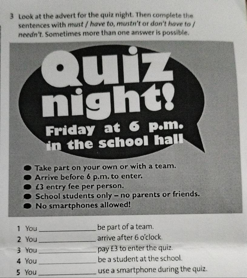 Look at the advert for the quiz night. Then complete the 
sentences with must / have to, mustn’t or don’t have to / 
needn’t. Sometimes more than one answer is possible. 
Take part on your own or with a team. 
Arrive before 6 p.m. to enter.
£3 entry fee per person. 
School students only - no parents or friends. 
No smartphones allowed! 
1 You_ be part of a team. 
2 You _arrive after 6 o'clock. 
3 You _pay £3 to enter the quiz. 
4 You _be a student at the school. 
5 You_ use a smartphone during the quiz.