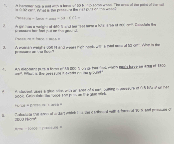 A hammer hits a nail with a force of 50 N into some wood. The area of the point of the nail 
is 0.02cm^2. What is the pressure the nail puts on the wood? 
Pressure = force / area=50/ 0.02=
2. A girl has a weight of 450 N and her feet have a total area of 300cm^2. Calculate the 
pressure her feet put on the ground. 
Pressure = force ÷ area = 
3. A woman weighs 650 N and wears high heels with a total area of 52cm^2. What is the 
pressure on the floor? 
4. An elephant puts a force of 36 000 N on its four feet, which each have an area of 1800
cm^2. What is the pressure it exerts on the ground? 
5. A student uses a glue stick with an area of 4cm^2 , putting a pressure of 0.5N/cm^2 on her 
book. Calculate the force she puts on the glue stick. 
Force = pressure x area = 
6. Calculate the area of a dart which hits the dartboard with a force of 10 N and pressure of
2000N/cm^2. 
Area = force + pressure =