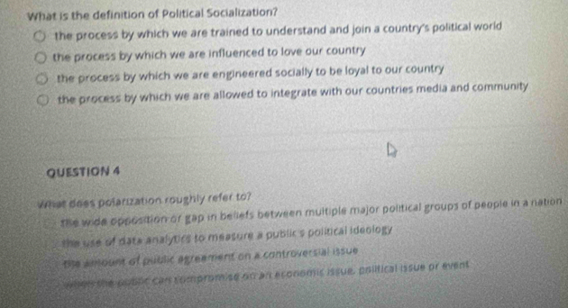 What is the definition of Political Socialization?
the process by which we are trained to understand and join a country's political world
the process by which we are influenced to love our country
the process by which we are engineered socially to be loyal to our country
the process by which we are allowed to integrate with our countries media and community
QUESTION 4
What does polarization roughly refer to?
the wide opposition or gap in beliefs between multiple major political groups of people in a nation
the use of data analytics to measure a public s political ideology 
the anount of public agreement on a controversial issue
wher the poblc can compromise on an economic issue, poiitical issue or event